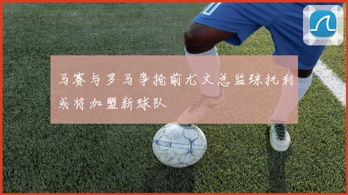 马赛与罗马争抢前尤文总监琼托利或将加盟新球队