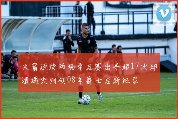 火箭连续两场季后赛出手超17次却遭遇失利创08年爵士后新纪录